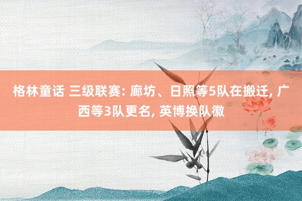 格林童话 三级联赛: 廊坊、日照等5队在搬迁, 广西等3队更名, 英博换队徽