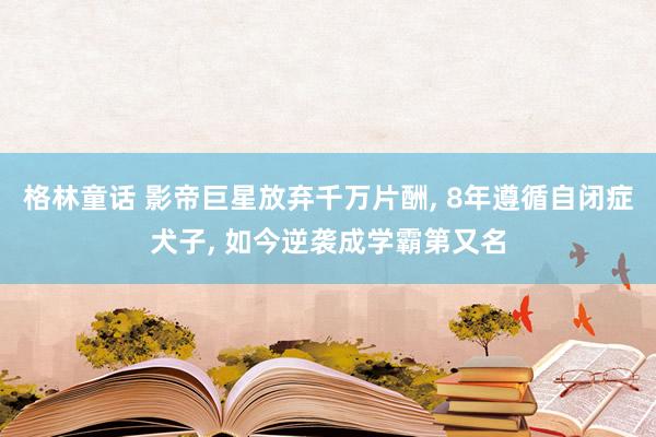 格林童话 影帝巨星放弃千万片酬, 8年遵循自闭症犬子, 如今逆袭成学霸第又名