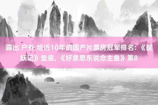 露出 户外 给近10年的国产片票房冠军排名: 《捉妖记》垫底, 《好意思东说念主鱼》第8