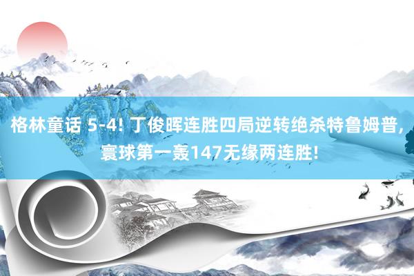 格林童话 5-4! 丁俊晖连胜四局逆转绝杀特鲁姆普, 寰球第一轰147无缘两连胜!
