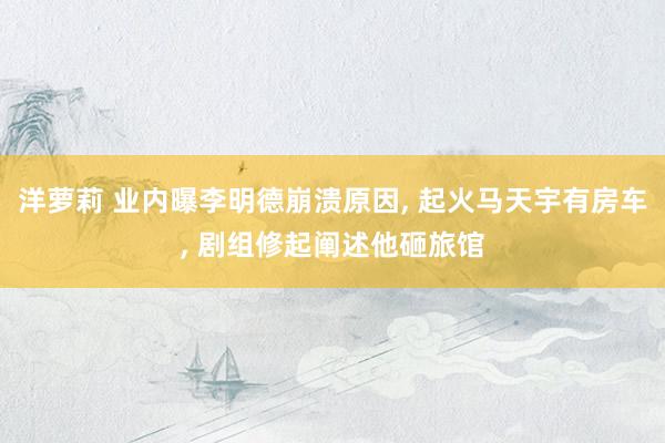 洋萝莉 业内曝李明德崩溃原因, 起火马天宇有房车, 剧组修起阐述他砸旅馆
