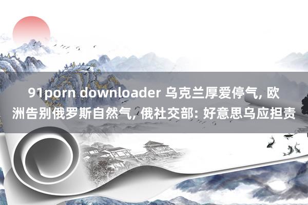 91porn downloader 乌克兰厚爱停气, 欧洲告别俄罗斯自然气, 俄社交部: 好意思乌应担责