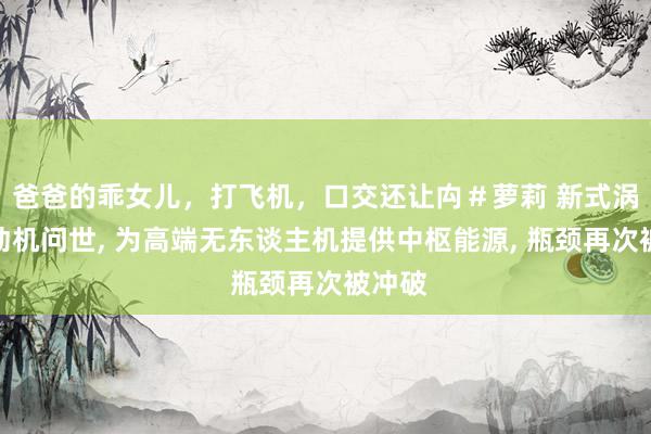 爸爸的乖女儿，打飞机，口交还让禸＃萝莉 新式涡扇发动机问世, 为高端无东谈主机提供中枢能源, 瓶颈再次被冲破
