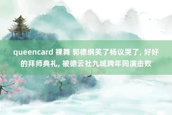 queencard 裸舞 郭德纲笑了杨议哭了, 好好的拜师典礼, 被德云社九城跨年同演击败
