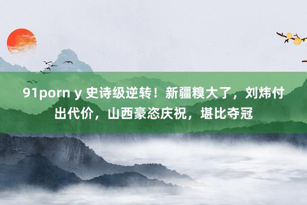 91porn y 史诗级逆转！新疆糗大了，刘炜付出代价，山西豪恣庆祝，堪比夺冠