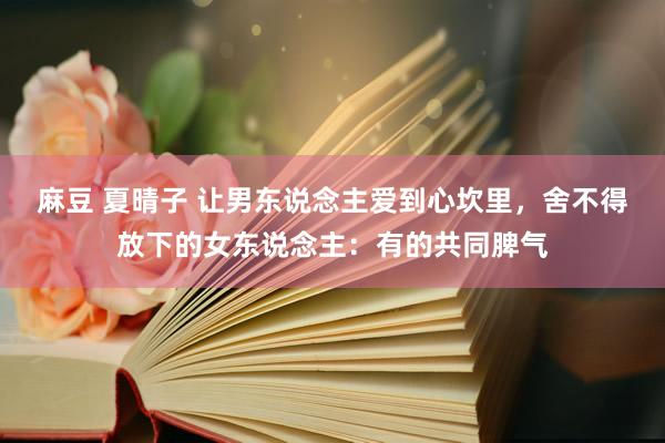 麻豆 夏晴子 让男东说念主爱到心坎里，舍不得放下的女东说念主：有的共同脾气