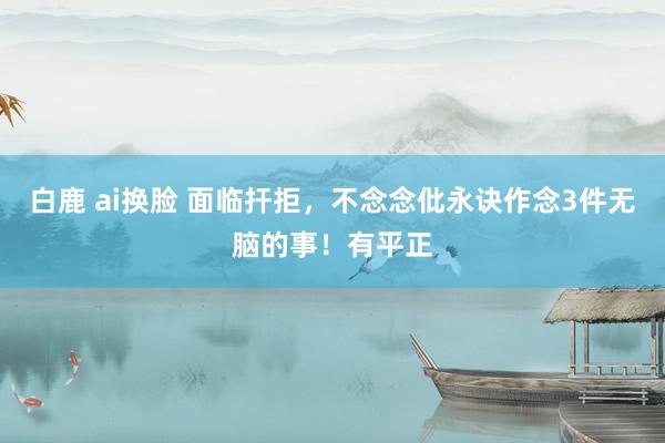 白鹿 ai换脸 面临扞拒，不念念仳永诀作念3件无脑的事！有平正
