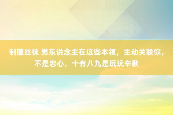 制服丝袜 男东说念主在这些本领，主动关联你，不是忠心，十有八九是玩玩辛勤