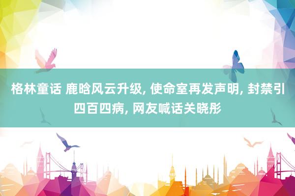 格林童话 鹿晗风云升级, 使命室再发声明, 封禁引四百四病, 网友喊话关晓彤