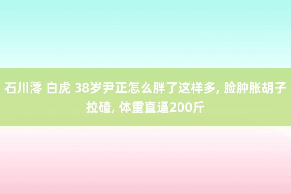 石川澪 白虎 38岁尹正怎么胖了这样多, 脸肿胀胡子拉碴, 体重直逼200斤