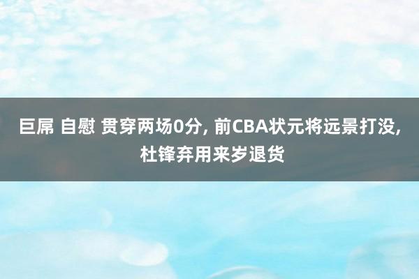巨屌 自慰 贯穿两场0分, 前CBA状元将远景打没, 杜锋弃用来岁退货