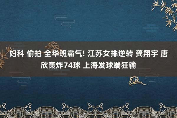 妇科 偷拍 全华班霸气! 江苏女排逆转 龚翔宇 唐欣轰炸74球 上海发球端狂输