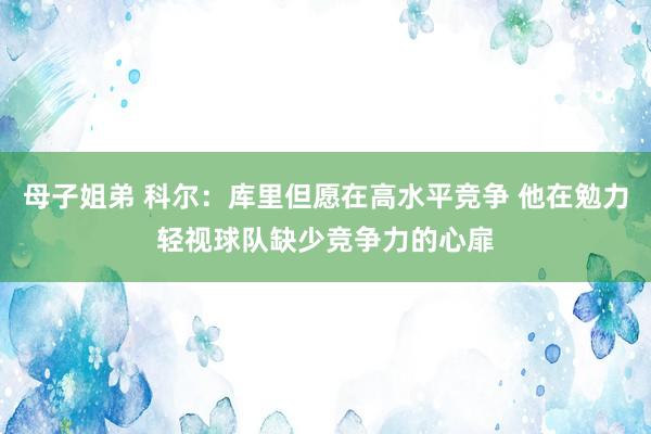 母子姐弟 科尔：库里但愿在高水平竞争 他在勉力轻视球队缺少竞争力的心扉