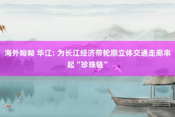 海外呦呦 华江: 为长江经济带轮廓立体交通走廊串起“珍珠链”