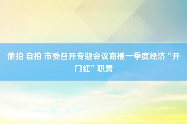 偷拍 自拍 市委召开专题会议商榷一季度经济“开门红”职责