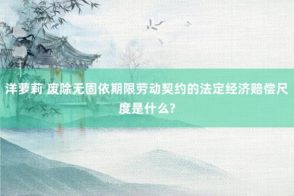 洋萝莉 废除无固依期限劳动契约的法定经济赔偿尺度是什么?