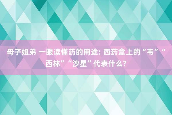 母子姐弟 一眼读懂药的用途: 西药盒上的“韦”“西林”“沙星”代表什么?