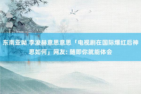 东南亚呦 李浚赫意思意思「电视剧在国际爆红后神思如何」网友: 随即你就能体会