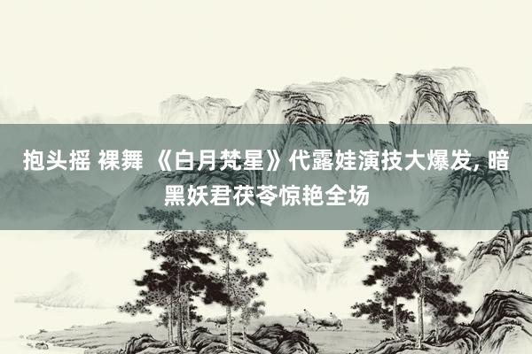 抱头摇 裸舞 《白月梵星》代露娃演技大爆发, 暗黑妖君茯苓惊艳全场