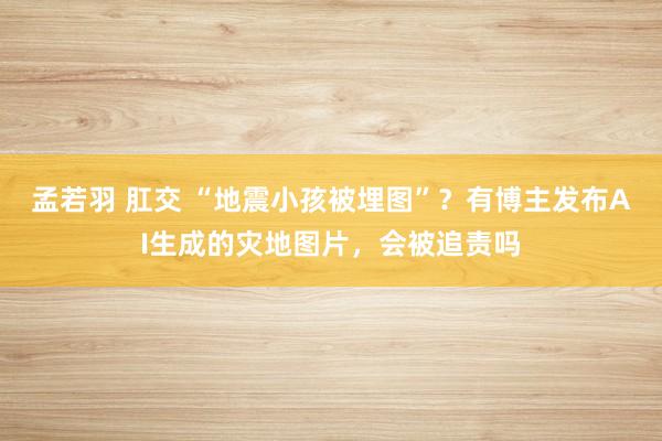 孟若羽 肛交 “地震小孩被埋图”？有博主发布AI生成的灾地图片，会被追责吗