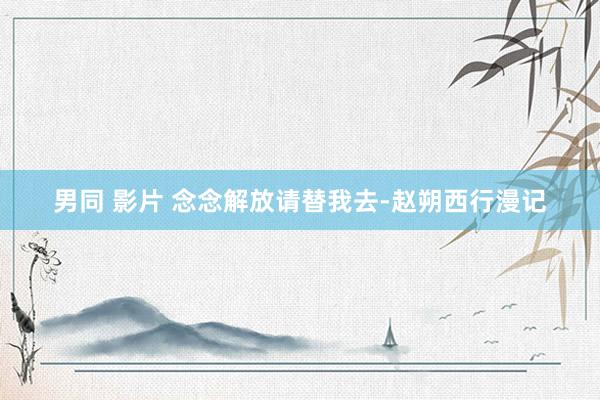 男同 影片 念念解放请替我去-赵朔西行漫记