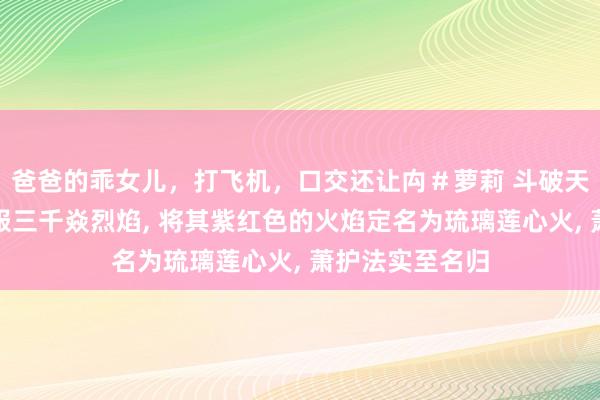 爸爸的乖女儿，打飞机，口交还让禸＃萝莉 斗破天穹萧炎奏效收服三千焱烈焰， 将其紫红色的火焰定名为琉璃莲心火， 萧护法实至名归