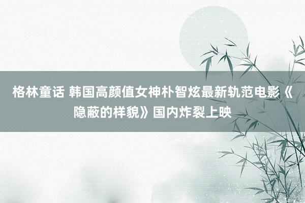 格林童话 韩国高颜值女神朴智炫最新轨范电影《隐蔽的样貌》国内炸裂上映