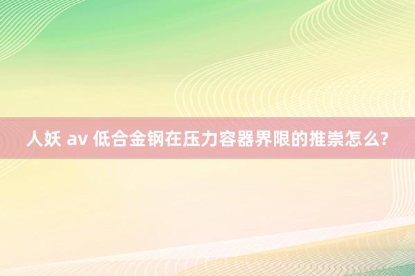 人妖 av 低合金钢在压力容器界限的推崇怎么?