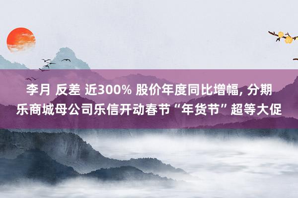 李月 反差 近300% 股价年度同比增幅, 分期乐商城母公司乐信开动春节“年货节”超等大促