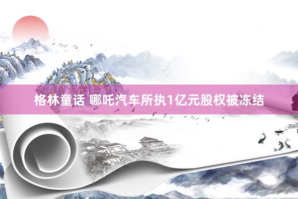格林童话 哪吒汽车所执1亿元股权被冻结