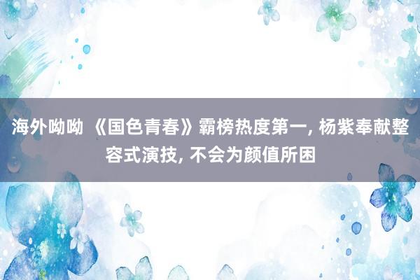 海外呦呦 《国色青春》霸榜热度第一, 杨紫奉献整容式演技, 不会为颜值所困