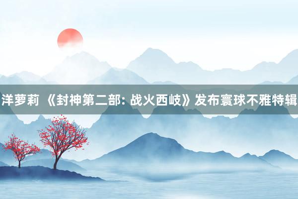 洋萝莉 《封神第二部: 战火西岐》发布寰球不雅特辑