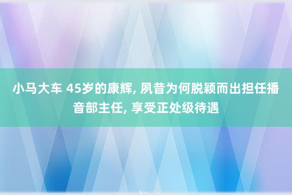 小马大车 45岁的康辉, 夙昔为何脱颖而出担任播音部主任, 享受正处级待遇