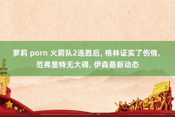 萝莉 porn 火箭队2连胜后, 格林证实了伤情, 范弗里特无大碍, 伊森最新动态