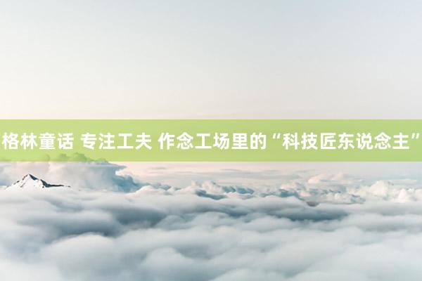 格林童话 专注工夫 作念工场里的“科技匠东说念主”