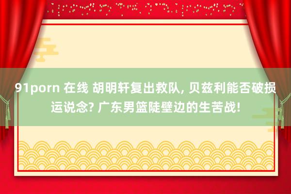 91porn 在线 胡明轩复出救队, 贝兹利能否破损运说念? 广东男篮陡壁边的生苦战!