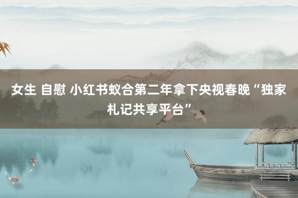 女生 自慰 小红书蚁合第二年拿下央视春晚“独家札记共享平台”