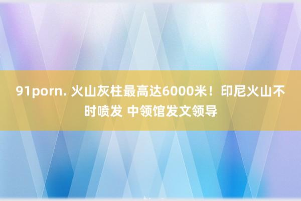 91porn. 火山灰柱最高达6000米！印尼火山不时喷发 中领馆发文领导
