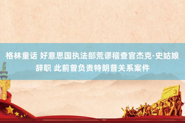 格林童话 好意思国执法部荒谬稽查官杰克·史姑娘辞职 此前曾负责特朗普关系案件