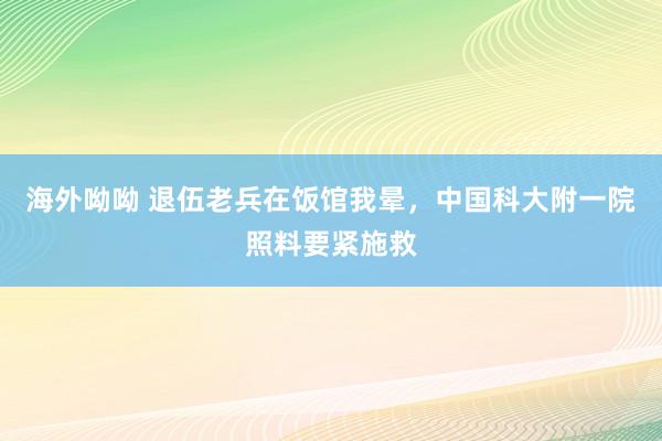 海外呦呦 退伍老兵在饭馆我晕，中国科大附一院照料要紧施救