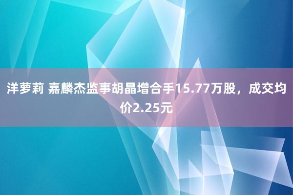 洋萝莉 嘉麟杰监事胡晶增合手15.77万股，成交均价2.25元
