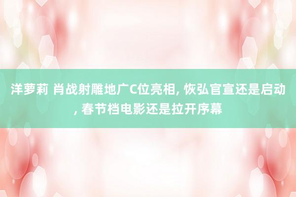 洋萝莉 肖战射雕地广C位亮相， 恢弘官宣还是启动， 春节档电影还是拉开序幕