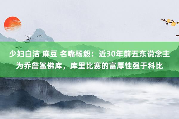 少妇白洁 麻豆 名嘴杨毅：近30年前五东说念主为乔詹鲨佛库，库里比赛的富厚性强于科比