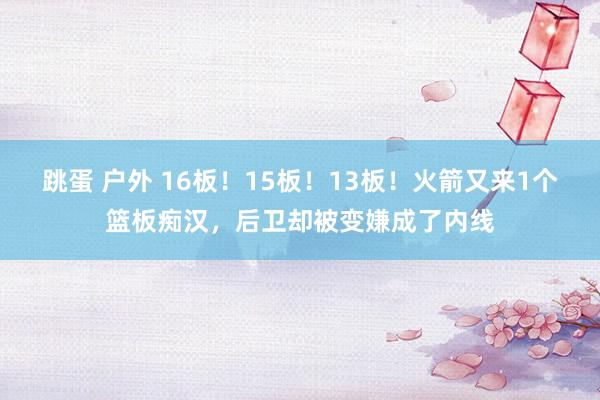 跳蛋 户外 16板！15板！13板！火箭又来1个篮板痴汉，后卫却被变嫌成了内线