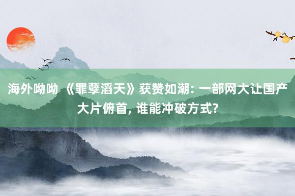 海外呦呦 《罪孽滔天》获赞如潮: 一部网大让国产大片俯首, 谁能冲破方式?