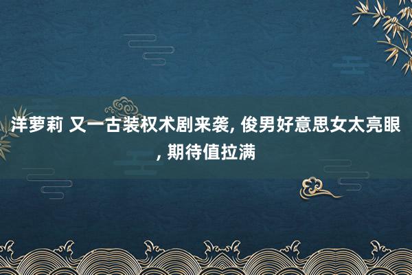 洋萝莉 又一古装权术剧来袭， 俊男好意思女太亮眼， 期待值拉满
