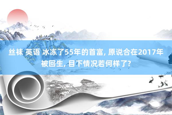 丝袜 英语 冰冻了55年的首富， 原说合在2017年被回生， 目下情况若何样了?