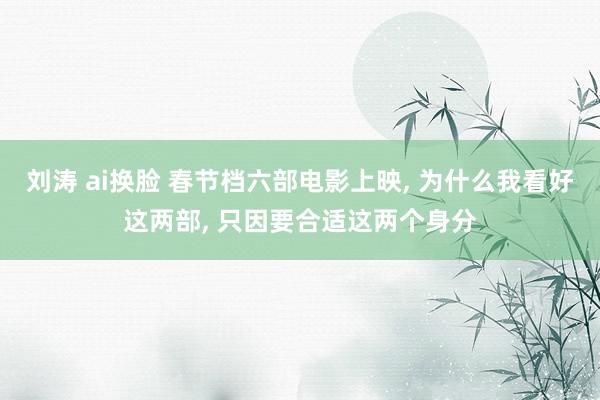 刘涛 ai换脸 春节档六部电影上映, 为什么我看好这两部, 只因要合适这两个身分