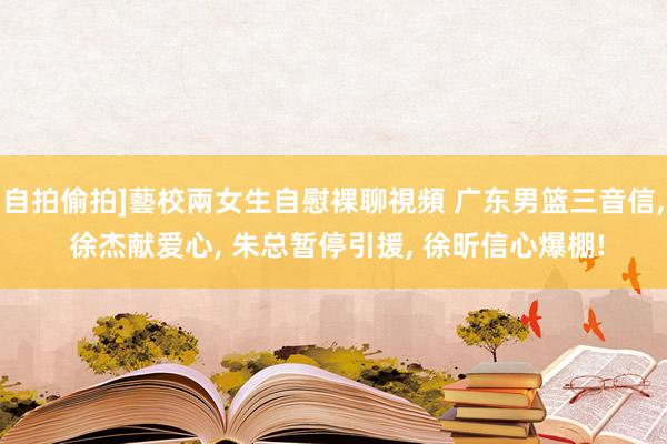 自拍偷拍]藝校兩女生自慰裸聊視頻 广东男篮三音信, 徐杰献爱心, 朱总暂停引援, 徐昕信心爆棚!