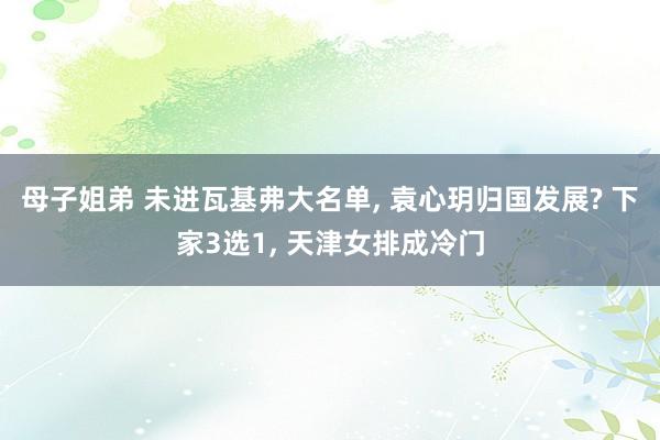 母子姐弟 未进瓦基弗大名单， 袁心玥归国发展? 下家3选1， 天津女排成冷门